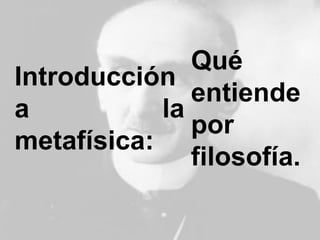 Introducción
a la
metafísica:
Qué
entiende
por
filosofía.
 