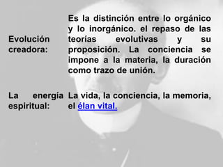 Evolución
creadora:
Es la distinción entre lo orgánico
y lo inorgánico. el repaso de las
teorías evolutivas y su
proposición. La conciencia se
impone a la materia, la duración
como trazo de unión.
La energía
espiritual:
La vida, la conciencia, la memoria,
el élan vital.
 