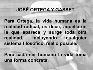 JOSÉ ORTEGA Y GASSET
Para Ortega, la vida humana es la
realidad radical, es decir, aquella en
la que aparece y surge toda otra
realidad, incluyendo cualquier
sistema filosófico, real o posible.
Para cada ser humano la vida toma
una forma concreta.
 