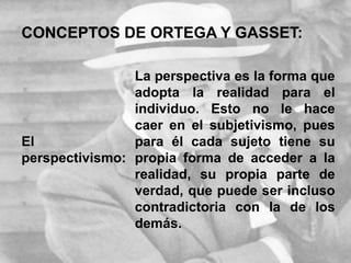CONCEPTOS DE ORTEGA Y GASSET:
El
perspectivismo:
La perspectiva es la forma que
adopta la realidad para el
individuo. Esto no le hace
caer en el subjetivismo, pues
para él cada sujeto tiene su
propia forma de acceder a la
realidad, su propia parte de
verdad, que puede ser incluso
contradictoria con la de los
demás.
 