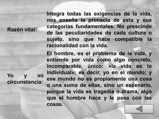Razón vital:
Integra todas las exigencias de la vida,
nos enseña la primacía de esta y sus
categorías fundamentales. No prescinde
de las peculiaridades de cada cultura o
sujeto, sino que hace compatible la
racionalidad con la vida.
Yo y mi
circunstancia:
El hombre, es el problema de la vida, y
entiende por vida como algo concreto,
incomparable, único: «la vida es lo
individual»; es decir, yo en el mundo; y
ese mundo no es propiamente una cosa
o una suma de ellas, sino un escenario,
porque la vida es tragedia o drama, algo
que el hombre hace y le pasa con las
cosas.
 