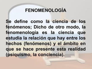 FENOMENOLOGÍA
Se define como la ciencia de los
fenómenos; Dicho de otro modo, la
fenomenología es la ciencia que
estudia la relación que hay entre los
hechos (fenómenos) y el ámbito en
que se hace presente esta realidad
(psiquismo, la conciencia).
 