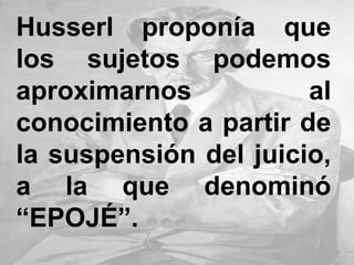 Husserl proponía que
los sujetos podemos
aproximarnos al
conocimiento a partir de
la suspensión del juicio,
a la que denominó
“EPOJÉ”.
 