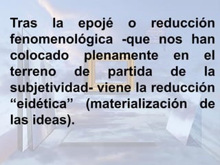 Tras la epojé o reducción
fenomenológica -que nos han
colocado plenamente en el
terreno de partida de la
subjetividad- viene la reducción
“eidética” (materialización de
las ideas).
 