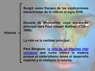 Historia
Surgió como fracaso de las explicaciones
mecanicistas de la vida en el siglo XVIII.
Escuela de Montpellier, cuyo exponente
principal será Paul Joseph Barthez (1734 –
1806).
La vida es la realidad principal.
Para Bergsom, la vida es un impulso vital
universal que lucha contra la materia
porque el materialismo desea el desarrollo
material y el vitalismo lo retarda.
 