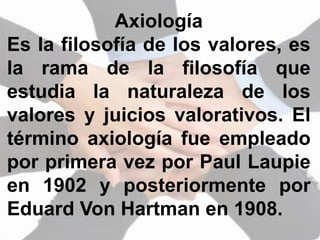 Axiología
Es la filosofía de los valores, es
la rama de la filosofía que
estudia la naturaleza de los
valores y juicios valorativos. El
término axiología fue empleado
por primera vez por Paul Laupie
en 1902 y posteriormente por
Eduard Von Hartman en 1908.
 