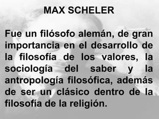 MAX SCHELER
Fue un filósofo alemán, de gran
importancia en el desarrollo de
la filosofía de los valores, la
sociología del saber y la
antropología filosófica, además
de ser un clásico dentro de la
filosofía de la religión.
 