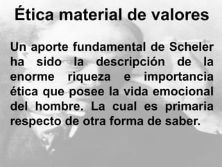 Ética material de valores
Un aporte fundamental de Scheler
ha sido la descripción de la
enorme riqueza e importancia
ética que posee la vida emocional
del hombre. La cual es primaria
respecto de otra forma de saber.
 