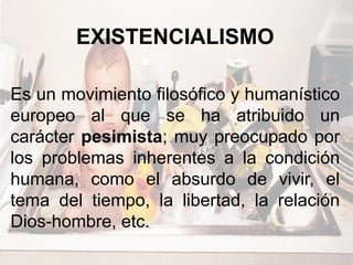 EXISTENCIALISMO
Es un movimiento filosófico y humanístico
europeo al que se ha atribuido un
carácter pesimista; muy preocupado por
los problemas inherentes a la condición
humana, como el absurdo de vivir, el
tema del tiempo, la libertad, la relación
Dios-hombre, etc.
 