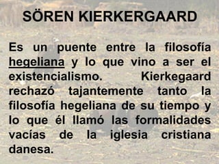 SÖREN KIERKERGAARD
Es un puente entre la filosofía
hegeliana y lo que vino a ser el
existencialismo. Kierkegaard
rechazó tajantemente tanto la
filosofía hegeliana de su tiempo y
lo que él llamó las formalidades
vacías de la iglesia cristiana
danesa.
 
