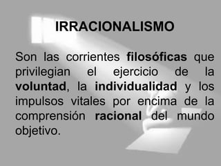 IRRACIONALISMO
Son las corrientes filosóficas que
privilegian el ejercicio de la
voluntad, la individualidad y los
impulsos vitales por encima de la
comprensión racional del mundo
objetivo.
 