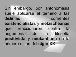 Sin embargo, por antonomasia
suele aplicarse el término a las
distintas corrientes
existencialistas y nietzscheanas
que reaccionaron contra la
hegemonía de la filosofía
positivista y neokantiana en la
primera mitad del siglo XX.
 