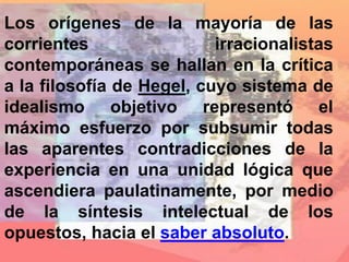 Los orígenes de la mayoría de las
corrientes irracionalistas
contemporáneas se hallan en la crítica
a la filosofía de Hegel, cuyo sistema de
idealismo objetivo representó el
máximo esfuerzo por subsumir todas
las aparentes contradicciones de la
experiencia en una unidad lógica que
ascendiera paulatinamente, por medio
de la síntesis intelectual de los
opuestos, hacia el saber absoluto.
 