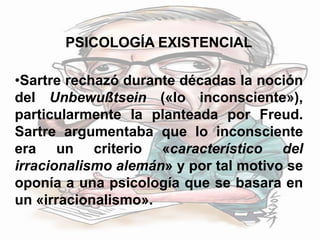 PSICOLOGÍA EXISTENCIAL
•Sartre rechazó durante décadas la noción
del Unbewußtsein («lo inconsciente»),
particularmente la planteada por Freud.
Sartre argumentaba que lo inconsciente
era un criterio «característico del
irracionalismo alemán» y por tal motivo se
oponía a una psicología que se basara en
un «irracionalismo».
 