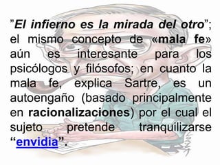 ”El infierno es la mirada del otro”;
el mismo concepto de «mala fe»
aún es interesante para los
psicólogos y filósofos; en cuanto la
mala fe, explica Sartre, es un
autoengaño (basado principalmente
en racionalizaciones) por el cual el
sujeto pretende tranquilizarse
“envidia”.
 