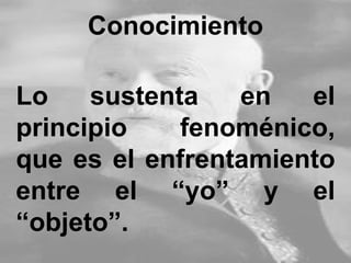 Conocimiento
Lo sustenta en el
principio fenoménico,
que es el enfrentamiento
entre el “yo” y el
“objeto”.
 