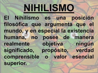 NIHILISMO
El Nihilismo es una posición
filosófica que argumenta que el
mundo, y en especial la existencia
humana, no posee de manera
realmente objetiva ningún
significado, propósito, verdad
comprensible o valor esencial
superior.
 