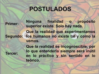 POSTULADOS
Primer:
Ninguna finalidad o propósito
superior existe. Solo hay nada.
Segundo:
Que la realidad que experimentamos
los humanos no existe tal y como la
vemos.
Tercer:
Que la realidad es incognoscible, por
lo que entenderla siempre será inútil
en lo práctico y sin sentido en lo
teórico.
 