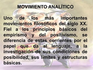 MOVIMIENTO ANALÍTICO
Uno de los más importantes
movimientos filosóficos del siglo XX.
Fiel a los principios básicos del
empirismo y del positivismo, se
diferencia de estas corrientes por el
papel que da al lenguaje, a la
investigación de sus condiciones de
posibilidad, sus límites y estructuras
básicas.
 