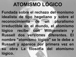 ATOMISMO LÓGICO
Fundada sobre el rechazo del monismo
idealista de tipo hegeliano y sobre el
reconocimiento de un pluralismo
irreductible en el mundo, el atomismo
lógico recibe con Wittgenstein y
Russell dos versiones diferentes. El
nombre "atomismo lógico" se le debe a
Russell y aparece por primera vez en
su obra La filosofía del atomismo
lógico.
 