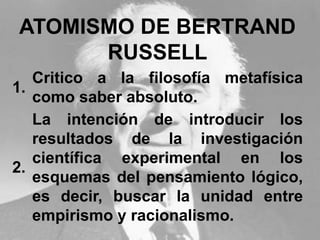ATOMISMO DE BERTRAND
RUSSELL
1.
Critico a la filosofía metafísica
como saber absoluto.
2.
La intención de introducir los
resultados de la investigación
científica experimental en los
esquemas del pensamiento lógico,
es decir, buscar la unidad entre
empirismo y racionalismo.
 