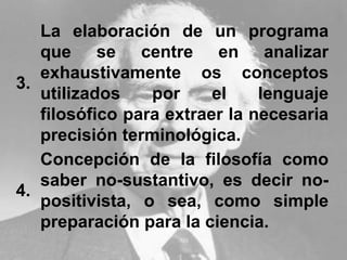 3.
La elaboración de un programa
que se centre en analizar
exhaustivamente os conceptos
utilizados por el lenguaje
filosófico para extraer la necesaria
precisión terminológica.
4.
Concepción de la filosofía como
saber no-sustantivo, es decir no-
positivista, o sea, como simple
preparación para la ciencia.
 