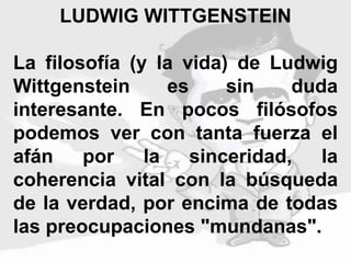 LUDWIG WITTGENSTEIN
La filosofía (y la vida) de Ludwig
Wittgenstein es sin duda
interesante. En pocos filósofos
podemos ver con tanta fuerza el
afán por la sinceridad, la
coherencia vital con la búsqueda
de la verdad, por encima de todas
las preocupaciones "mundanas".
 