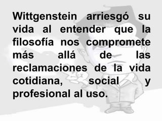 Wittgenstein arriesgó su
vida al entender que la
filosofía nos compromete
más allá de las
reclamaciones de la vida
cotidiana, social y
profesional al uso.
 