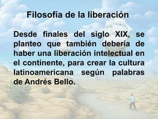 Filosofía de la liberación
Desde finales del siglo XIX, se
planteo que también debería de
haber una liberación intelectual en
el continente, para crear la cultura
latinoamericana según palabras
de Andrés Bello.
 