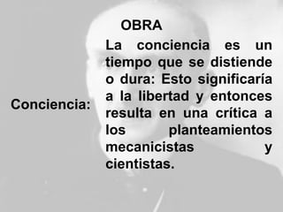 OBRA
Conciencia:
La conciencia es un
tiempo que se distiende
o dura: Esto significaría
a la libertad y entonces
resulta en una crítica a
los planteamientos
mecanicistas y
cientistas.
 