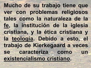 Mucho de su trabajo tiene que
ver con problemas religiosos
tales como la naturaleza de la
fe, la institución de la iglesia
cristiana, y la ética cristiana y
la teología. Debido a esto, el
trabajo de Kierkegaard a veces
se caracteriza como un
existencialismo cristiano.
 