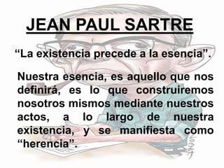 JEAN PAUL SARTRE
“La existencia precede a la esencia”.
Nuestra esencia, es aquello que nos
definirá, es lo que construiremos
nosotros mismos mediante nuestros
actos, a lo largo de nuestra
existencia, y se manifiesta como
“herencia”.
 