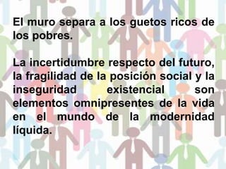 El muro separa a los guetos ricos de
los pobres.
La incertidumbre respecto del futuro,
la fragilidad de la posición social y la
inseguridad existencial son
elementos omnipresentes de la vida
en el mundo de la modernidad
líquida.
 