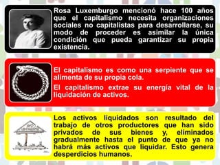Rosa Luxemburgo mencionó hace 100 años
que el capitalismo necesita organizaciones
sociales no capitalistas para desarrollarse, su
modo de proceder es asimilar la única
condición que pueda garantizar su propia
existencia.
El capitalismo es como una serpiente que se
alimenta de su propia cola.
El capitalismo extrae su energía vital de la
liquidación de activos.
Los activos liquidados son resultado del
trabajo de otros productores que han sido
privados de sus bienes y, eliminados
gradualmente hasta el punto de que ya no
habrá más activos que liquidar. Esto genera
desperdicios humanos.
 