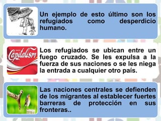 Un ejemplo de esto último son los
refugiados como desperdicio
humano.
Los refugiados se ubican entre un
fuego cruzado. Se les expulsa a la
fuerza de sus naciones o se les niega
la entrada a cualquier otro país.
Las naciones centrales se defienden
de los migrantes al establecer fuertes
barreras de protección en sus
fronteras..
 