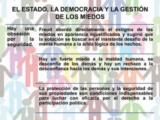 EL ESTADO, LA DEMOCRACIA Y LA GESTIÓN
DE LOS MIEDOS
Hay una
obsesión
por la
seguridad.
Freud abordó directamente el estigma de los
miedos en apariencia injustificados y sugirió que
la solución se buscar en el insistente desafío de la
mente humana a la árida lógica de los hechos.
Hay un fuerte miedo a la maldad humana, se
desconfía de los demás y hay un rechazo a la
desconfianza hacia los demás y sus intenciones.
La protección de las personas y la seguridad de
sus propiedades son condiciones indispensables
para luchar con eficacia por el derecho a la
participación política.
 
