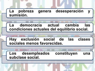 La pobreza genera desesperación y
sumisión.
La democracia actual cambia las
condiciones actuales del equilibrio social.
Hay exclusión social de las clases
sociales menos favorecidas.
Los desempleados constituyen una
subclase social.
 