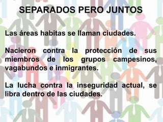 SEPARADOS PERO JUNTOS
Las áreas habitas se llaman ciudades.
Nacieron contra la protección de sus
miembros de los grupos campesinos,
vagabundos e inmigrantes.
La lucha contra la inseguridad actual, se
libra dentro de las ciudades.
 