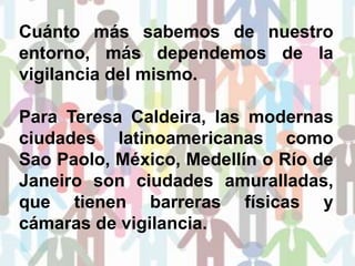 Cuánto más sabemos de nuestro
entorno, más dependemos de la
vigilancia del mismo.
Para Teresa Caldeira, las modernas
ciudades latinoamericanas como
Sao Paolo, México, Medellín o Río de
Janeiro son ciudades amuralladas,
que tienen barreras físicas y
cámaras de vigilancia.
 