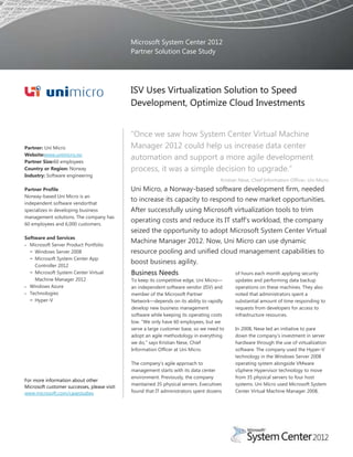 Microsoft System Center 2012
                                              Partner Solution Case Study




                                              ISV Uses Virtualization Solution to Speed
                                              Development, Optimize Cloud Investments


                                              “Once we saw how System Center Virtual Machine
Partner: Uni Micro                            Manager 2012 could help us increase data center
Website:www.unimicro.no
Partner Size:60 employees
                                              automation and support a more agile development
Country or Region: Norway                     process, it was a simple decision to upgrade.”
Industry: Software engineering
                                                                                       Kristian Nese, Chief Information Officer, Uni Micro
Partner Profile                               Uni Micro, a Norway-based software development firm, needed
Norway-based Uni Micro is an
independent software vendorthat
                                              to increase its capacity to respond to new market opportunities.
specializes in developing business            After successfully using Microsoft virtualization tools to trim
management solutions. The company has
60 employees and 6,000 customers.
                                              operating costs and reduce its IT staff’s workload, the company
                                              seized the opportunity to adopt Microsoft System Center Virtual
Software and Services
  Microsoft Server Product Portfolio
                                              Machine Manager 2012. Now, Uni Micro can use dynamic
  − Windows Server 2008                       resource pooling and unified cloud management capabilities to
  − Microsoft System Center App
    Controller 2012
                                              boost business agility.
  − Microsoft System Center Virtual           Business Needs                                 of hours each month applying security
    Machine Manager 2012                      To keep its competitive edge, Uni Micro—       updates and performing data backup
  Windows Azure                               an independent software vendor (ISV) and       operations on these machines. They also
  Technologies                                member of the Microsoft Partner                noted that administrators spent a
  − Hyper-V                                   Network—depends on its ability to rapidly      substantial amount of time responding to
                                              develop new business management                requests from developers for access to
                                              software while keeping its operating costs     infrastructure resources.
                                              low. “We only have 60 employees, but we
                                              serve a large customer base, so we need to     In 2008, Nese led an initiative to pare
                                              adopt an agile methodology in everything       down the company’s investment in server
                                              we do,” says Kristian Nese, Chief              hardware through the use of virtualization
                                              Information Officer at Uni Micro.              software. The company used the Hyper-V
                                                                                             technology in the Windows Server 2008
                                              The company’s agile approach to                operating system alongside VMware
                                              management starts with its data center         vSphere Hypervisor technology to move
                                              environment. Previously, the company           from 35 physical servers to four host
For more information about other
                                              maintained 35 physical servers. Executives     systems. Uni Micro used Microsoft System
Microsoft customer successes, please visit:
www.microsoft.com/casestudies                 found that IT administrators spent dozens      Center Virtual Machine Manager 2008,
 