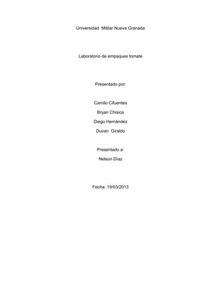 Universidad Militar Nueva Granada
Laboratorio de empaques tomate
Presentado por:
Camilo Cifuentes
Bryan Chisica
Diego Hernández
Duvan Giraldo
Presentado a:
Nelson Díaz
Fecha: 19/03/2013
 