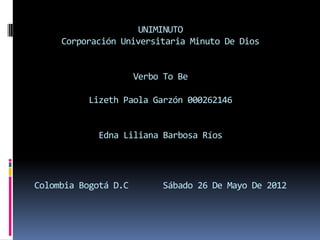 UNIMINUTO
     Corporación Universitaria Minuto De Dios


                      Verbo To Be

          Lizeth Paola Garzón 000262146


            Edna Liliana Barbosa Ríos




Colombia Bogotá D.C        Sábado 26 De Mayo De 2012
 