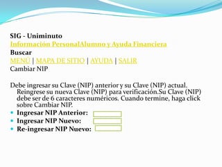SIG - Uniminuto
Información PersonalAlumno y Ayuda Financiera
Buscar
MENÚ | MAPA DE SITIO | AYUDA | SALIR
Cambiar NIP

Debe ingresar su Clave (NIP) anterior y su Clave (NIP) actual.
  Reingrese su nueva Clave (NIP) para verificación.Su Clave (NIP)
  debe ser de 6 caracteres numéricos. Cuando termine, haga click
  sobre Cambiar NIP.
 Ingresar NIP Anterior:
 Ingresar NIP Nuevo:
 Re-ingresar NIP Nuevo:
 