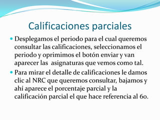 Calificaciones parciales
 Desplegamos el periodo para el cual queremos
  consultar las calificaciones, seleccionamos el
  periodo y oprimimos el botón enviar y van
  aparecer las asignaturas que vemos como tal.
 Para mirar el detalle de calificaciones le damos
  clic al NRC que queremos consultar, bajamos y
  ahí aparece el porcentaje parcial y la
  calificación parcial el que hace referencia al 60.
 