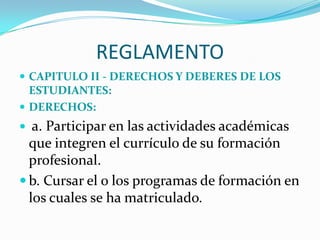 REGLAMENTO
 CAPITULO II - DERECHOS Y DEBERES DE LOS
  ESTUDIANTES:
 DERECHOS:
  a. Participar en las actividades académicas
  que integren el currículo de su formación
  profesional.
 b. Cursar el o los programas de formación en
  los cuales se ha matriculado.
 