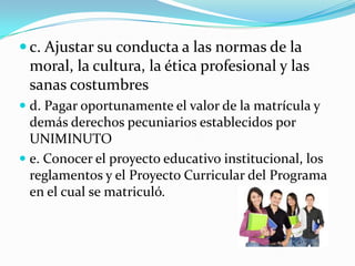  c. Ajustar su conducta a las normas de la
 moral, la cultura, la ética profesional y las
 sanas costumbres
 d. Pagar oportunamente el valor de la matrícula y
  demás derechos pecuniarios establecidos por
  UNIMINUTO
 e. Conocer el proyecto educativo institucional, los
  reglamentos y el Proyecto Curricular del Programa
 en el cual se matriculó.
 