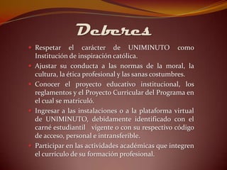 Deberes
 Respetar       el carácter de UNIMINUTO como
    Institución de inspiración católica.
   Ajustar su conducta a las normas de la moral, la
    cultura, la ética profesional y las sanas costumbres.
   Conocer el proyecto educativo institucional, los
    reglamentos y el Proyecto Curricular del Programa en
    el cual se matriculó.
   Ingresar a las instalaciones o a la plataforma virtual
    de UNIMINUTO, debidamente identificado con el
    carné estudiantil vigente o con su respectivo código
    de acceso, personal e intransferible.
   Participar en las actividades académicas que integren
    el currículo de su formación profesional.
 
