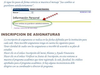 Si sigue los pasos de forma correcta se muestra el mensaje “Sus cambios se
 guardaron satisfactoriamente”.




INSCRIPCION DE ASIGNATURAS
 La inscripción de asignaturas se realiza en las fechas definidas por la institución para
 cada sede. Para inscribir asignaturas tenga en cuenta los siguientes pasos
 Tener claridad de cuales son las asignaturas a inscribir de acuerdo a su plan de
 estudios
 Hacer clic en el enlace Inscripción del menú Alumno y Ayuda Financiera
 Hacer clic en el enlace Verificar su Status de Inscripción, en esta ventana se
 muestra el programa académico que tiene registrado, la sede, facultad, los créditos
 aprobados para el programa académico. Si hay alguna inconsistencia debe
 dirigirse con su coordinador o director de programa.
 