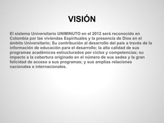 VISIÓN
El sistema Universitario UNIMINUTO en el 2012 será reconocido en
Colombia por las viviendas Espirituales y la presencia de Dios en el
ámbito Universitario; Su contribución al desarrollo del país a través de la
información de educación para el desarrollo; la alta calidad de sus
programas académicos estructurados por ciclos y competencias; su
impacto a la cobertura originado en el número de sus sedes y la gran
felicidad de acceso a sus programas; y sus amplias relaciones
nacionales e internacionales.
 