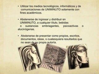 • Utilizar los medios tecnológicos, informáticos y de
comunicaciones de UNIMINUTO solamente con
fines académicos.
• Abstenerse de ingresar y distribuir en
UNIMINUTO, a cualquier título, bebidas
o sustancias embriagantes, psicoactivas o
alucinógenas.
• Abstenerse de presentar como propios, escritos,
documentos, ideas, o cualesquiera resultados que
no sean de su propia autoría.
 